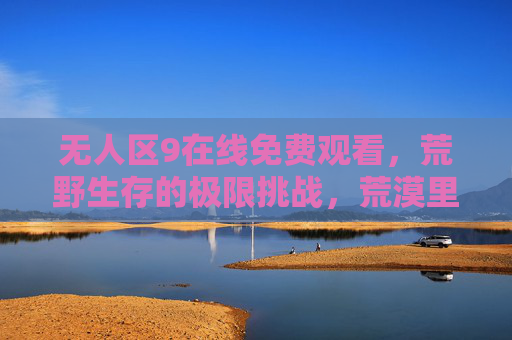 无人区9在线免费观看，荒野生存的极限挑战，荒漠里的生命与人性交响