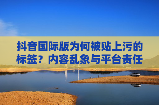 抖音国际版为何被贴上污的标签？内容乱象与平台责任探析