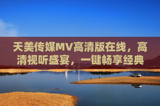 天美传媒MV高清版在线，高清视听盛宴，一键畅享经典与潮流