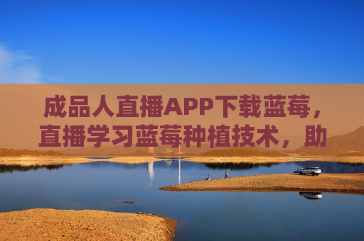 成品人直播APP下载蓝莓，直播学习蓝莓种植技术，助力果农提升效益
