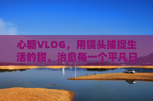 心糖VLOG，用镜头捕捉生活的甜，治愈每一个平凡日常