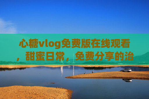 心糖vlog免费版在线观看，甜蜜日常，免费分享的治愈小确幸