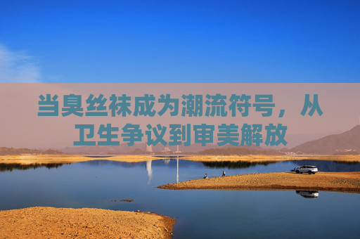 当臭丝袜成为潮流符号，从卫生争议到审美解放