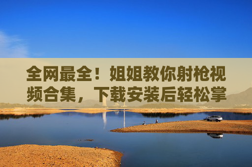 全网最全！姐姐教你射枪视频合集，下载安装后轻松掌握射击技巧，新手也能快速上手！