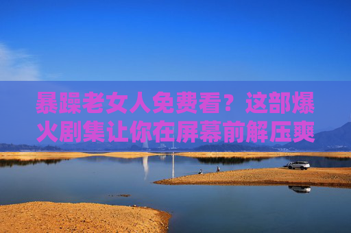 暴躁老女人免费看？这部爆火剧集让你在屏幕前解压爽到跺脚！