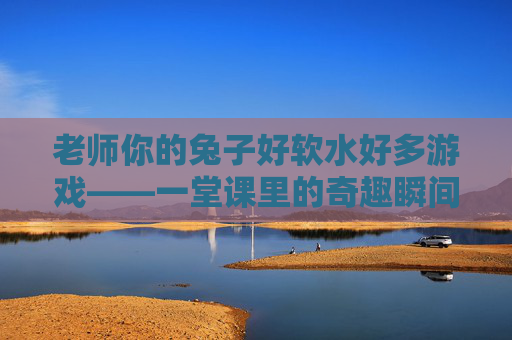 老师你的兔子好软水好多游戏——一堂课里的奇趣瞬间