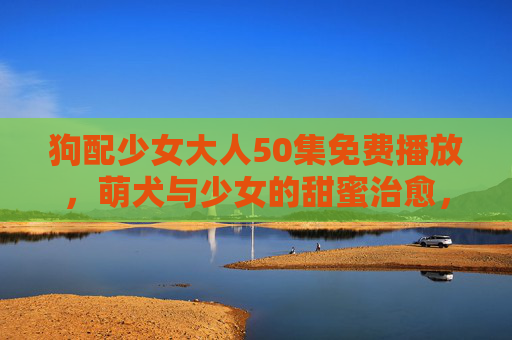 狗配少女大人50集免费播放，萌犬与少女的甜蜜治愈，温暖你的每一个角落