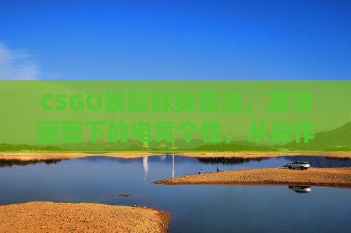 CSGO暴躁妹妹高清，高清画面下的电竞个性，从操作到情绪的极致演绎