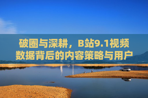 破圈与深耕，B站9.1视频数据背后的内容策略与用户互动新趋势