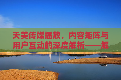 天美传媒播放，内容矩阵与用户互动的深度解析——解码新媒体时代的传播力与影响力