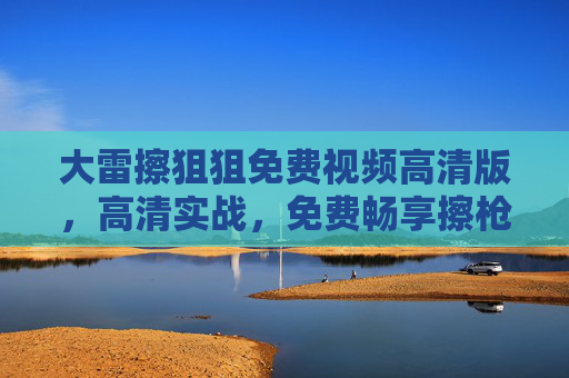 大雷擦狙狙免费视频高清版，高清实战，免费畅享擦枪技巧，尽享射击游戏魅力！