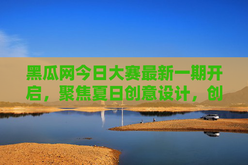 黑瓜网今日大赛最新一期开启，聚焦夏日创意设计，创意作品火热征集，丰厚奖励等你赢