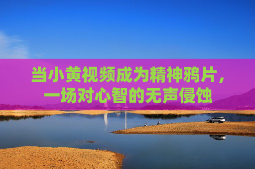 当小黄视频成为精神鸦片，一场对心智的无声侵蚀