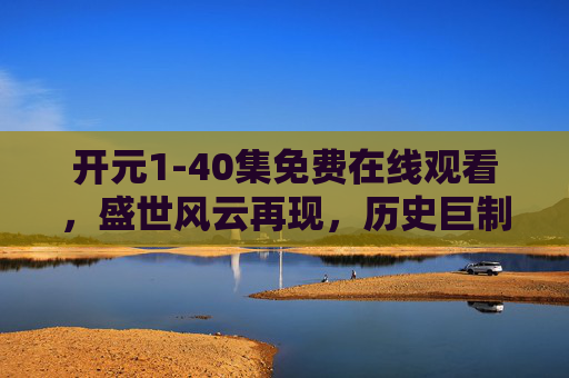 开元1-40集免费在线观看，盛世风云再现，历史巨制尽享免费追剧乐趣