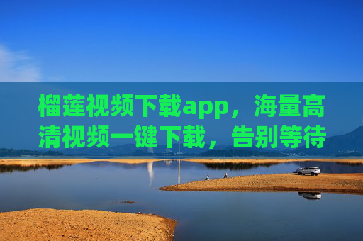 榴莲视频下载app，海量高清视频一键下载，告别等待，畅享随时随地观看的乐趣！