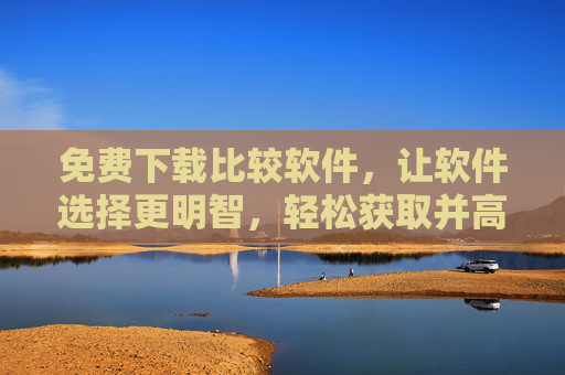 免费下载比较软件，让软件选择更明智，轻松获取并高效利用软件比较工具