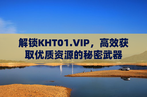 解锁KHT01.VIP，高效获取优质资源的秘密武器