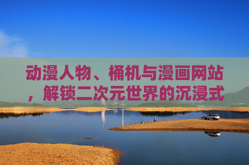 动漫人物、桶机与漫画网站，解锁二次元世界的沉浸式体验