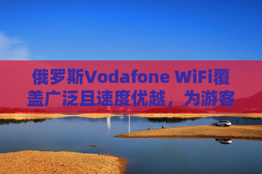 俄罗斯Vodafone WiFi覆盖广泛且速度优越，为游客提供便捷网络解决方案
