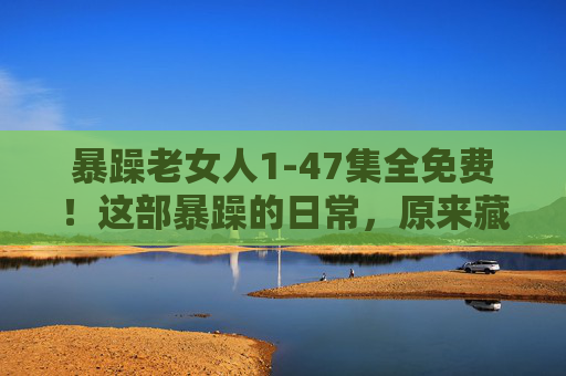暴躁老女人1-47集全免费！这部暴躁的日常，原来藏着生活的真实温度