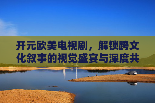 开元欧美电视剧，解锁跨文化叙事的视觉盛宴与深度共鸣