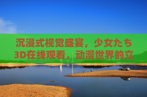 沉浸式视觉盛宴，少女たち3D在线观看，动漫世界的立体新体验