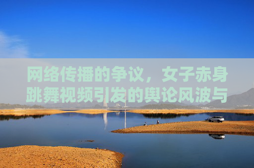 网络传播的争议，女子赤身跳舞视频引发的舆论风波与深层反思