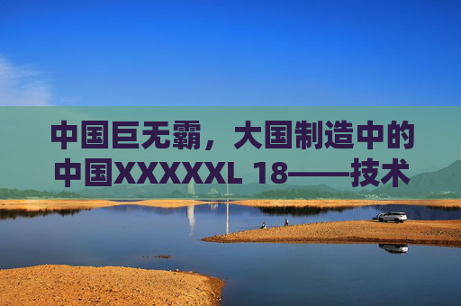 中国巨无霸，大国制造中的中国XXXXXL 18——技术突破与产业升级的新标杆