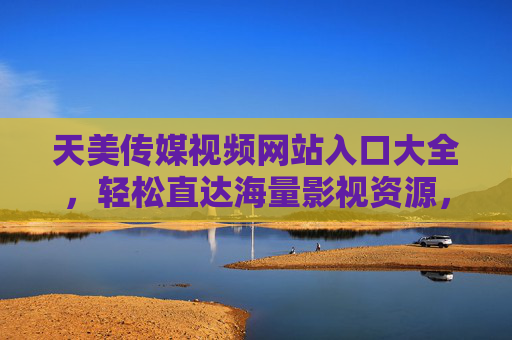 天美传媒视频网站入口大全，轻松直达海量影视资源，高清播放无忧体验