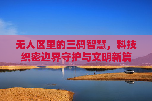 无人区里的三码智慧，科技织密边界守护与文明新篇