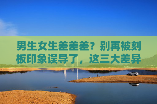 男生女生差差差？别再被刻板印象误导了，这三大差异正在悄悄拉远我们