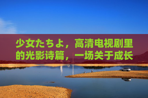 少女たちよ，高清电视剧里的光影诗篇，一场关于成长与共鸣的视觉盛宴