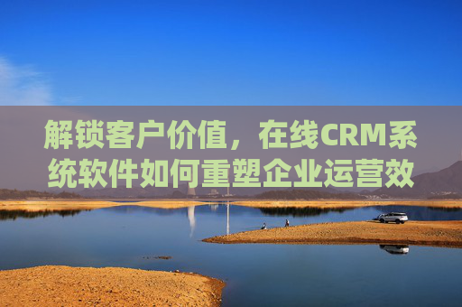 解锁客户价值，在线CRM系统软件如何重塑企业运营效率