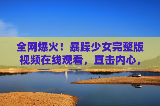 全网爆火！暴躁少女完整版视频在线观看，直击内心，瞬间释放压力