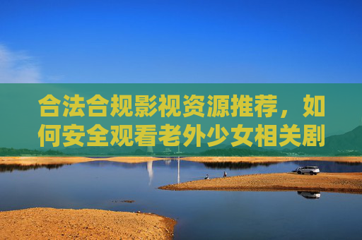 合法合规影视资源推荐，如何安全观看老外少女相关剧集？优质平台与免费合法渠道汇总