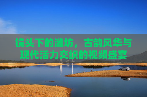 镜头下的潍坊，古韵风华与现代活力交织的视频盛宴