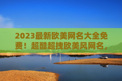 2023最新欧美网名大全免费！超酷超拽欧美风网名，文艺甜酷全都有，让你社交圈更吸睛