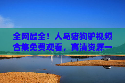 全网最全！人马猪狗驴视频合集免费观看，高清资源一键get，搞笑/萌宠/真人秀全收录