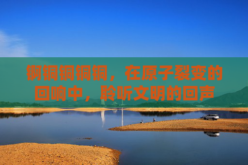 锕铜铜铜铜，在原子裂变的回响中，聆听文明的回声