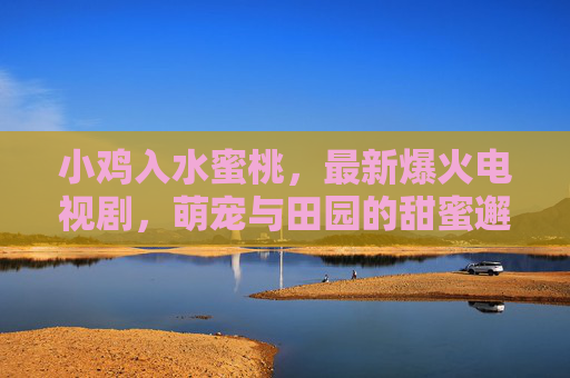 小鸡入水蜜桃，最新爆火电视剧，萌宠与田园的甜蜜邂逅