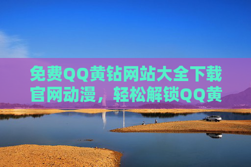免费QQ黄钻网站大全下载官网动漫，轻松解锁QQ黄钻资源，畅享精彩动漫内容