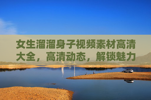 女生溜溜身子视频素材高清大全，高清动态，解锁魅力瞬间，适用于各类创作场景