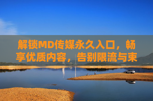 解锁MD传媒永久入口，畅享优质内容，告别限流与束缚