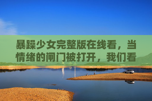 暴躁少女完整版在线看，当情绪的闸门被打开，我们看见的不仅是脾气，更是青春的挣扎与成长