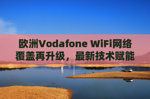 欧洲Vodafone WiFi网络覆盖再升级，最新技术赋能巨大体验飞跃
