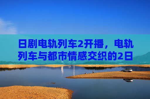 日剧电轨列车2开播，电轨列车与都市情感交织的2日剧新篇章