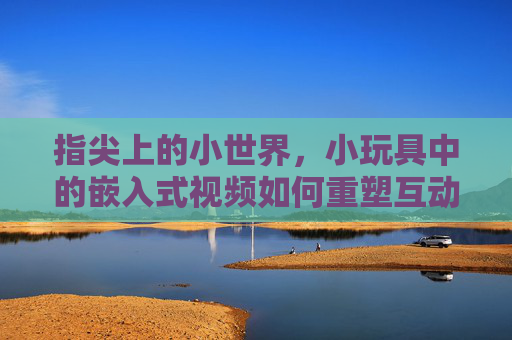 指尖上的小世界，小玩具中的嵌入式视频如何重塑互动体验