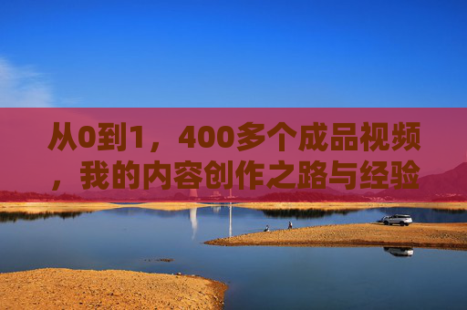 从0到1，400多个成品视频，我的内容创作之路与经验分享