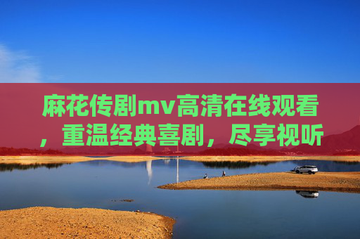麻花传剧mv高清在线观看，重温经典喜剧，尽享视听盛宴