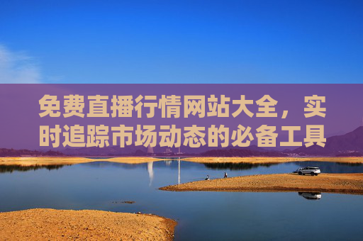 免费直播行情网站大全，实时追踪市场动态的必备工具